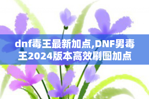 dnf毒王最新加点,DNF男毒王2024版本高效刷图加点全指南 dnf毒王最新加点,DNF男毒王2024版本高效刷图加点全指南