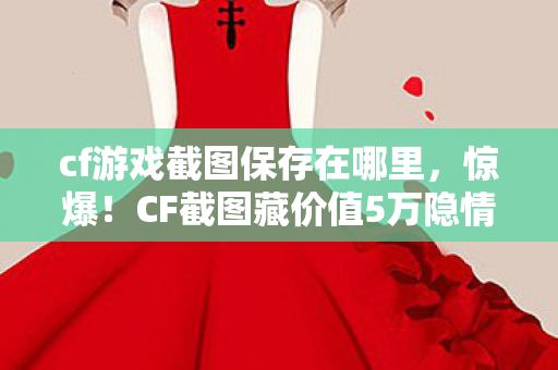 cf游戏截图保存在哪里,惊爆!CF截图藏价值5万隐情,真相曝光让人吓一跳! cf游戏截图保存在哪里,惊爆!CF截图藏价值5万隐情,真相曝光让人吓一跳!