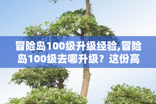 冒险岛100级升级经验,冒险岛100级去哪升级?这份高性价比刷级指南请收好 冒险岛100级升级经验,冒险岛100级去哪升级?这份高性价比刷级指南请收好