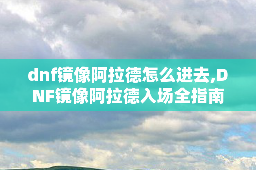 dnf镜像阿拉德怎么进去,DNF镜像阿拉德入场全指南,重温旧大陆冒险的正确打开方式 dnf镜像阿拉德怎么进去,DNF镜像阿拉德入场全指南,重温旧大陆冒险的正确打开方式