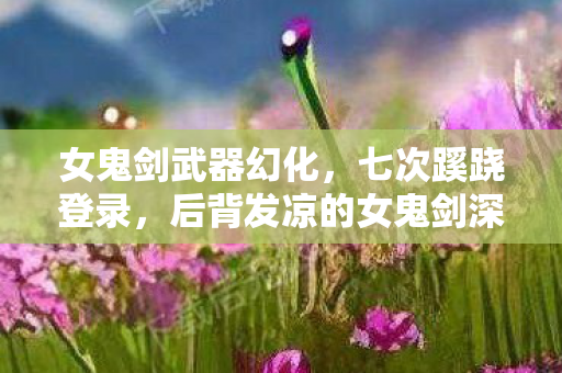 女鬼剑武器幻化,七次蹊跷登录,后背发凉的女鬼剑深渊陷阱 女鬼剑武器幻化,七次蹊跷登录,后背发凉的女鬼剑深渊陷阱