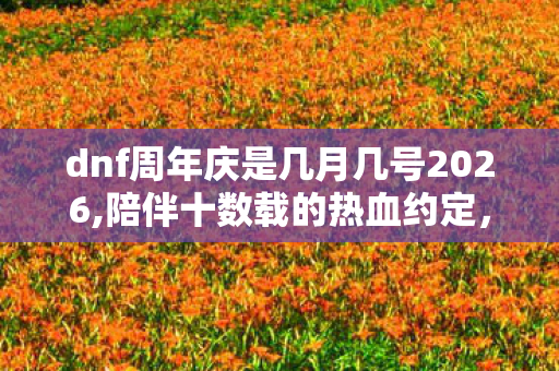dnf周年庆是几月几号2026,陪伴十数载的热血约定，DNF周年庆全科普与历年暖心回忆