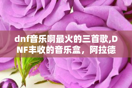 dnf音乐啊最火的三首歌,DNF丰收的音乐盒，阿拉德秋日里的时光留声机