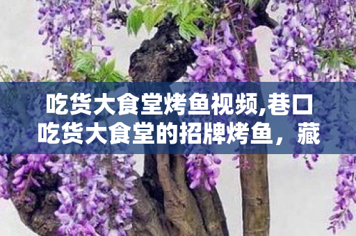 吃货大食堂烤鱼视频,巷口吃货大食堂的招牌烤鱼，藏着整座老城的烟火暖意