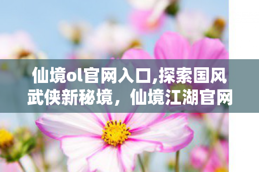 仙境ol官网入口,探索国风武侠新秘境,仙境江湖官网带你沉浸式踏入快意江湖 仙境ol官网入口,探索国风武侠新秘境,仙境江湖官网带你沉浸式踏入快意江湖