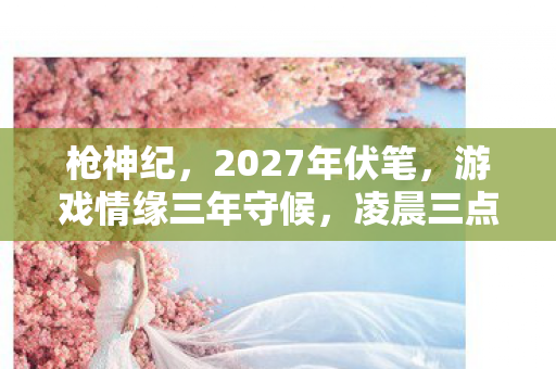枪神纪，2027年伏笔，游戏情缘三年守候，凌晨三点聊天记录让我鼻子一酸