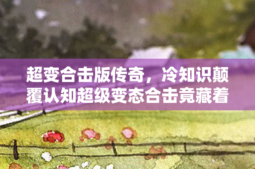 超变合击版传奇，冷知识颠覆认知超级变态合击竟藏着十年目瞪口呆的自欺彩蛋！