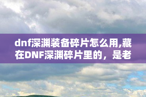 dnf深渊装备碎片怎么用,藏在DNF深渊碎片里的，是老玩家独有的青春刻度