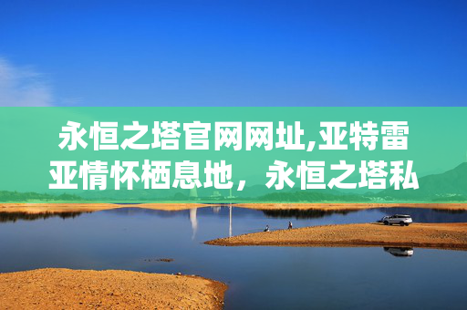 永恒之塔官网网址,亚特雷亚情怀栖息地，永恒之塔私服发布网的玩家实用指南