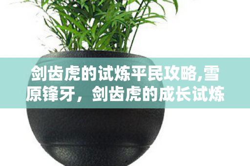 剑齿虎的试炼平民攻略,雪原锋牙,剑齿虎的成长试炼 剑齿虎的试炼平民攻略,雪原锋牙,剑齿虎的成长试炼