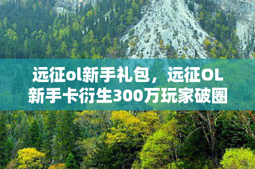 远征ol新手礼包，远征OL新手卡衍生300万玩家破圈！从游戏到音乐综艺的意想不到跨界