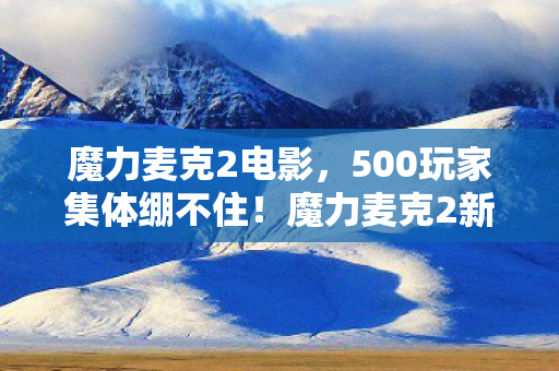 魔力麦克2电影,500玩家集体绷不住!魔力麦克2新版本疑点竟让大神萌新当场互撕 魔力麦克2电影,500玩家集体绷不住!魔力麦克2新版本疑点竟让大神萌新当场互撕