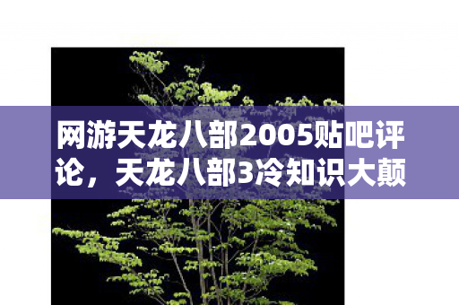 网游天龙八部2005贴吧评论,天龙八部3冷知识大颠覆!十年老玩家竟被这些设定目瞪口呆 网游天龙八部2005贴吧评论,天龙八部3冷知识大颠覆!十年老玩家竟被这些设定目瞪口呆