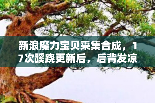 新浪魔力宝贝采集合成，17次蹊跷更新后，后背发凉，我竟被新浪魔力宝贝玩了半生？