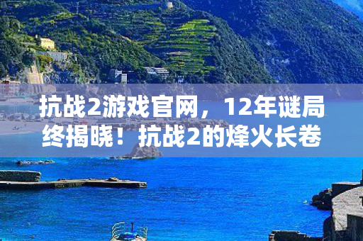 抗战2游戏官网,12年谜局终揭晓!抗战2的烽火长卷为何让百万玩家泪目? 抗战2游戏官网,12年谜局终揭晓!抗战2的烽火长卷为何让百万玩家泪目?