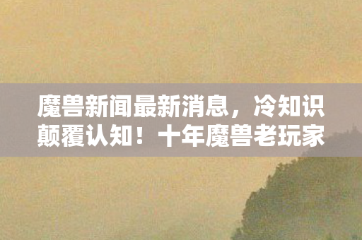 魔兽新闻最新消息,冷知识颠覆认知!十年魔兽老玩家竟目瞪口呆,新手教程都没通关? 魔兽新闻最新消息,冷知识颠覆认知!十年魔兽老玩家竟目瞪口呆,新手教程都没通关?