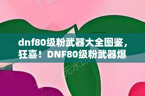 dnf80级粉武器大全图鉴，狂喜！DNF80级粉武器爆率飙升，3天刷出5把的逆天体验！