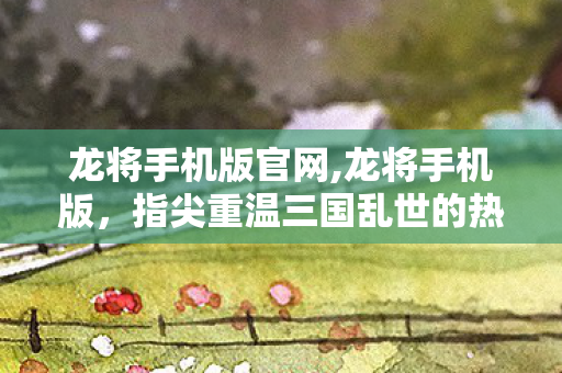 龙将手机版官网,龙将手机版，指尖重温三国乱世的热血旧梦