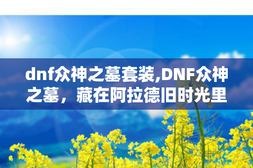 dnf众神之墓套装,DNF众神之墓，藏在阿拉德旧时光里的热血团战记忆