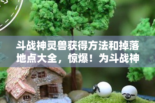 斗战神灵兽获得方法和掉落地点大全，惊爆！为斗战神灵兽狂砸18万，离婚协议背后藏着什么吓一跳的隐情？