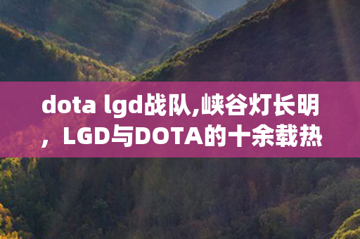 dota lgd战队,峡谷灯长明，LGD与DOTA的十余载热血同行