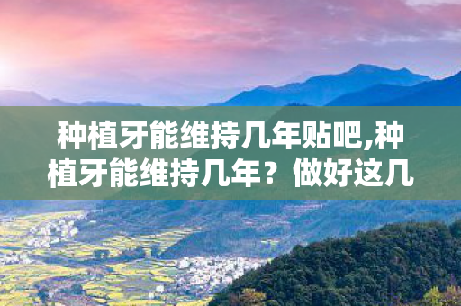 种植牙能维持几年贴吧,种植牙能维持几年？做好这几点使用寿命远超预期