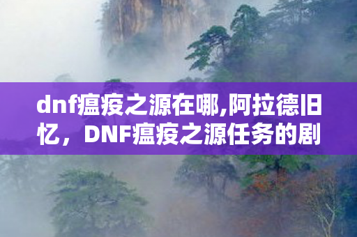 dnf瘟疫之源在哪,阿拉德旧忆，DNF瘟疫之源任务的剧情细节与老玩家情怀