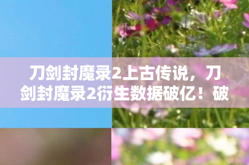刀剑封魔录2上古传说，刀剑封魔录2衍生数据破亿！破圈联动音乐综艺，时尚圈上演意想不到的东方狂想
