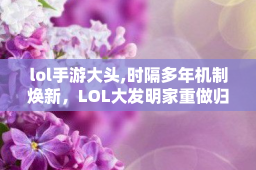 lol手游大头,时隔多年机制焕新,LOL大发明家重做归来,黑默丁格的实验室终于升级了 lol手游大头,时隔多年机制焕新,LOL大发明家重做归来,黑默丁格的实验室终于升级了