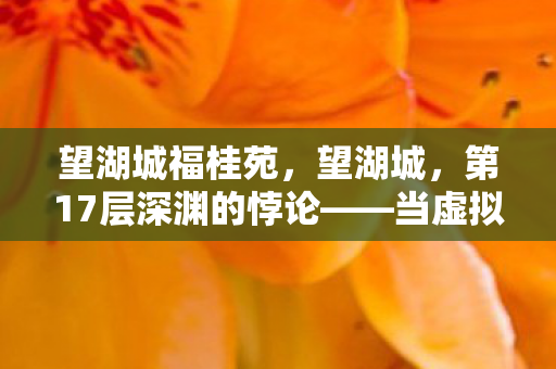 望湖城福桂苑,望湖城,第17层深渊的悖论——当虚拟选择成为灵魂的审判台 望湖城福桂苑,望湖城,第17层深渊的悖论——当虚拟选择成为灵魂的审判台