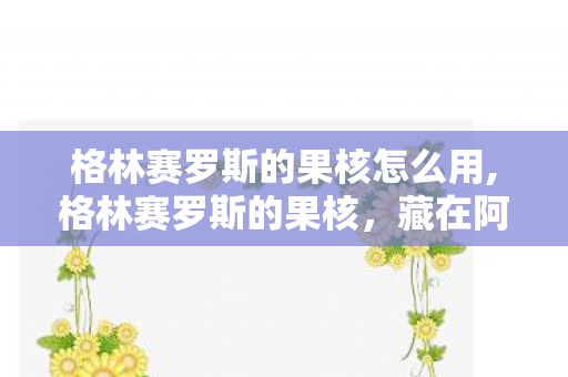 格林赛罗斯的果核怎么用,格林赛罗斯的果核，藏在阿拉德旧时光里的青春信物