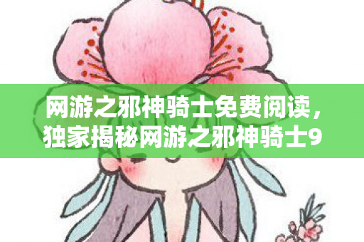 网游之邪神骑士免费阅读，独家揭秘网游之邪神骑士99%玩家错过的3大隐藏机制，亲测战力飙升300%！