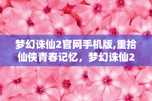 梦幻诛仙2官网手机版,重拾仙侠青春记忆，梦幻诛仙2官网带你解锁完整的回合制仙侠乐趣