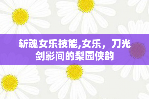 斩魂女乐技能,女乐,刀光剑影间的梨园侠韵 斩魂女乐技能,女乐,刀光剑影间的梨园侠韵