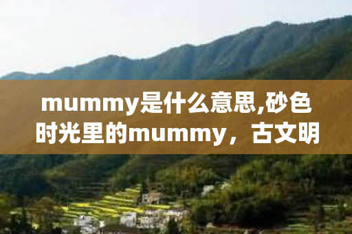 mummy是什么意思,砂色时光里的mummy,古文明跨越千年的无声叙说 mummy是什么意思,砂色时光里的mummy,古文明跨越千年的无声叙说