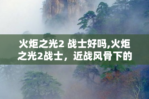 火炬之光2 战士好吗,火炬之光2战士,近战风骨下的纯粹开荒乐趣 火炬之光2 战士好吗,火炬之光2战士,近战风骨下的纯粹开荒乐趣