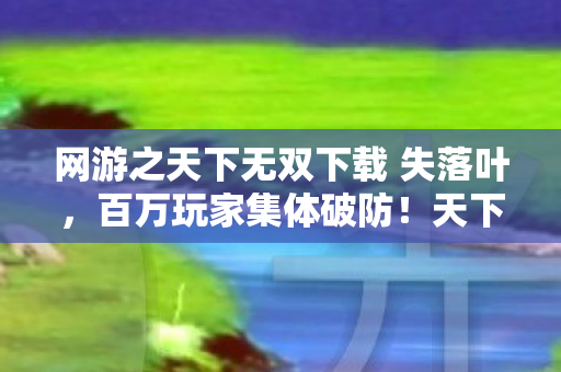 网游之天下无双下载 失落叶，百万玩家集体破防！天下无双隐藏人数谜团竟藏惊天反转