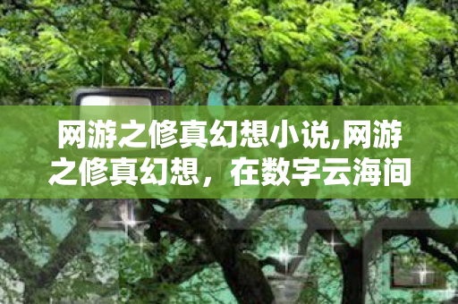 网游之修真幻想小说,网游之修真幻想,在数字云海间踏剑寻逍遥 网游之修真幻想小说,网游之修真幻想,在数字云海间踏剑寻逍遥