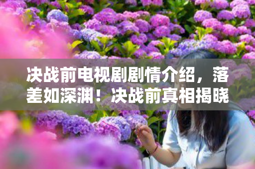 决战前电视剧剧情介绍,落差如深渊!决战前真相揭晓,笑着骂烂,哭着又上线 决战前电视剧剧情介绍,落差如深渊!决战前真相揭晓,笑着骂烂,哭着又上线