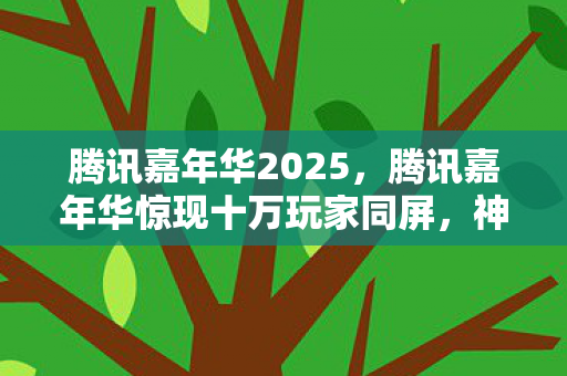 腾讯嘉年华2025，腾讯嘉年华惊现十万玩家同屏，神秘人数谜团竟让全员破防！