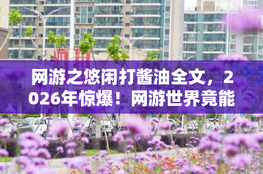 网游之悠闲打酱油全文,2026年惊爆!网游世界竟能悠闲打酱油?背后真相令人窒息! 网游之悠闲打酱油全文,2026年惊爆!网游世界竟能悠闲打酱油?背后真相令人窒息!