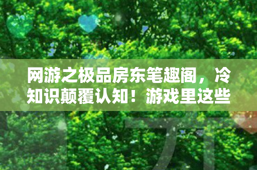 网游之极品房东笔趣阁,冷知识颠覆认知!游戏里这些设计竟藏着目瞪口呆的定时炸弹 网游之极品房东笔趣阁,冷知识颠覆认知!游戏里这些设计竟藏着目瞪口呆的定时炸弹