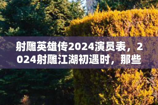 射雕英雄传2024演员表，2024射雕江湖初遇时，那些伏笔成谶的约定，如今想起鼻子一酸