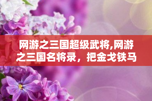 网游之三国超级武将,网游之三国名将录，把金戈铁马的三国江湖玩出鲜活新模样