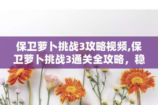 保卫萝卜挑战3攻略视频,保卫萝卜挑战3通关全攻略，稳拿金萝卜零失误技巧分享
