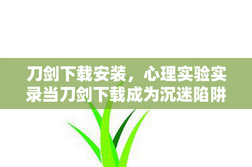 刀剑下载安装,心理实验实录当刀剑下载成为沉迷陷阱,多巴胺操控下的细思极恐循环 刀剑下载安装,心理实验实录当刀剑下载成为沉迷陷阱,多巴胺操控下的细思极恐循环