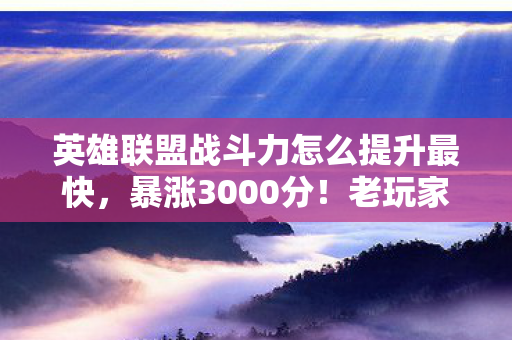 英雄联盟战斗力怎么提升最快，暴涨3000分！老玩家含泪总结，战斗力飙升的5个狠招