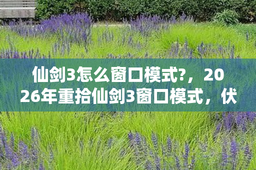 仙剑3怎么窗口模式?,2026年重拾仙剑3窗口模式,伏笔藏旧情,鼻子一酸忆当年 仙剑3怎么窗口模式?,2026年重拾仙剑3窗口模式,伏笔藏旧情,鼻子一酸忆当年