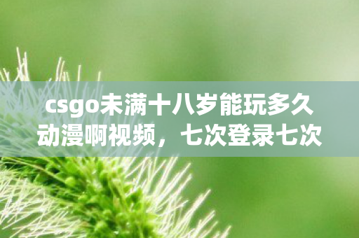 csgo未满十八岁能玩多久动漫啊视频,七次登录七次蹊跷,CSGO未成年禁令背后竟让我后背发凉! csgo未满十八岁能玩多久动漫啊视频,七次登录七次蹊跷,CSGO未成年禁令背后竟让我后背发凉!