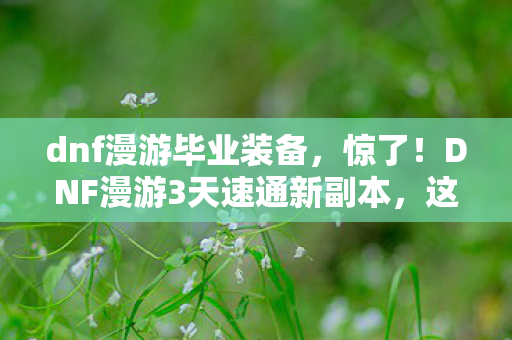 dnf漫游毕业装备，惊了！DNF漫游3天速通新副本，这酸爽体验谁懂啊！